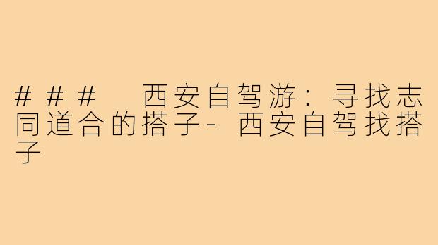 ### 西安自驾游:寻找志同道合的搭子-西安自驾找搭子