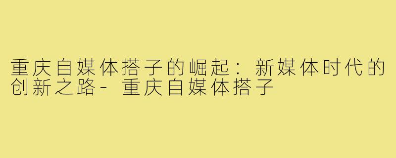 重庆自媒体搭子的崛起:新媒体时代的创新之路-重庆自媒体搭子