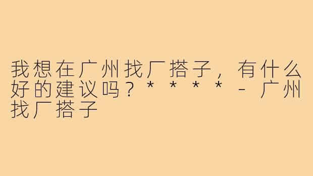 我想在广州找厂搭子,有什么好的建议吗?****-广州找厂搭子