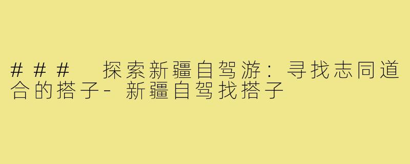 ### 探索新疆自驾游:寻找志同道合的搭子-新疆自驾找搭子