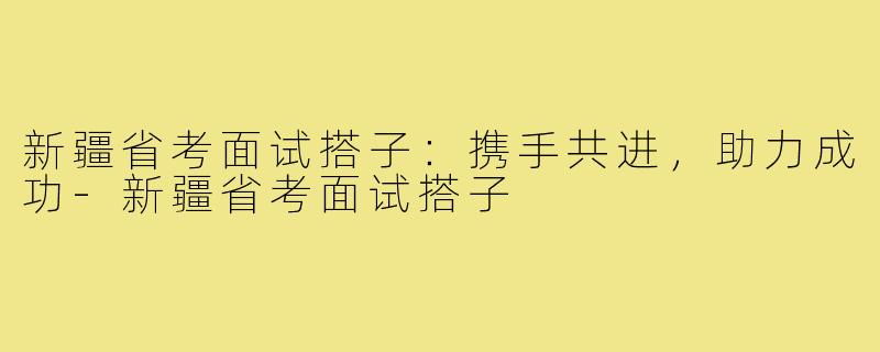 新疆省考面试搭子:携手共进,助力成功-新疆省考面试搭子