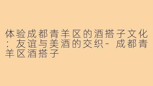 体验成都青羊区的酒搭子文化:友谊与美酒的交织-成都青羊区酒搭子