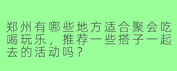 郑州有哪些地方适合聚会吃喝玩乐,推荐一些搭子一起去的活动吗?