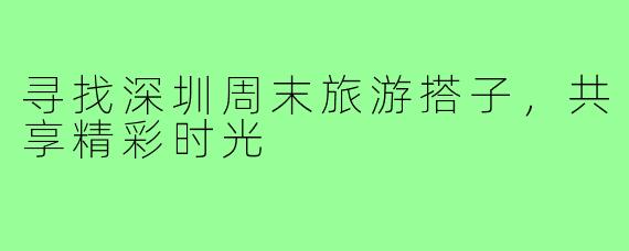 寻找深圳周末旅游搭子,共享精彩时光