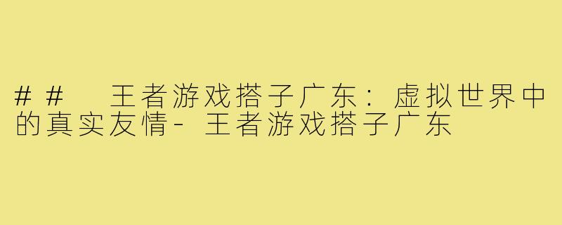 ## 王者游戏搭子广东:虚拟世界中的真实友情-王者游戏搭子广东