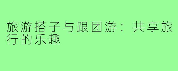 旅游搭子与跟团游：共享旅行的乐趣