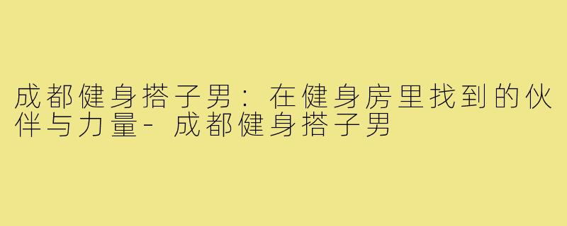 成都健身搭子男:在健身房里找到的伙伴与力量-成都健身搭子男