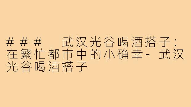 ### 武汉光谷喝酒搭子：在繁忙都市中的小确幸