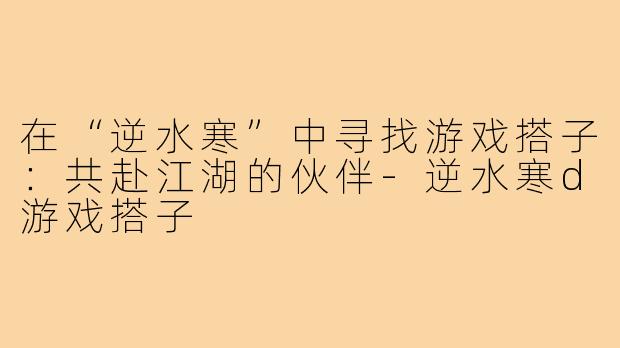 在“逆水寒”中寻找游戏搭子:共赴江湖的伙伴-逆水寒d游戏搭子