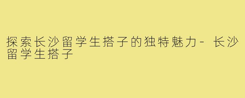 探索长沙留学生搭子的独特魅力-长沙留学生搭子