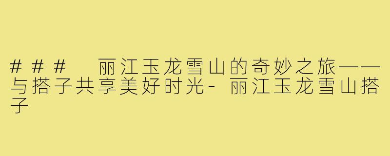 ### 丽江玉龙雪山的奇妙之旅——与搭子共享美好时光-丽江玉龙雪山搭子