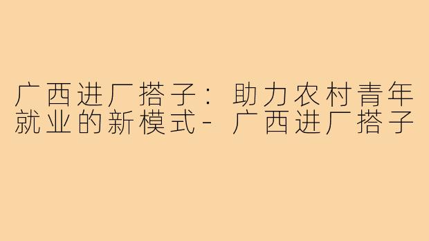 广西进厂搭子:助力农村青年就业的新模式-广西进厂搭子