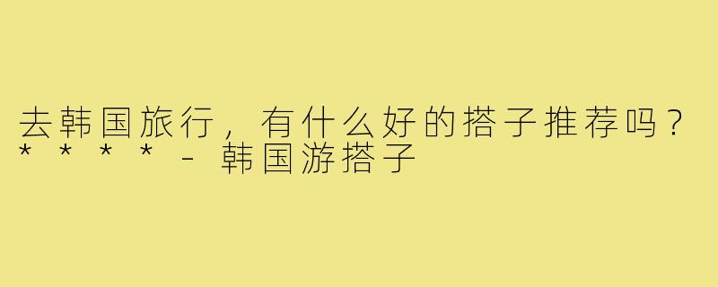 去韩国旅行，有什么好的搭子推荐吗？****