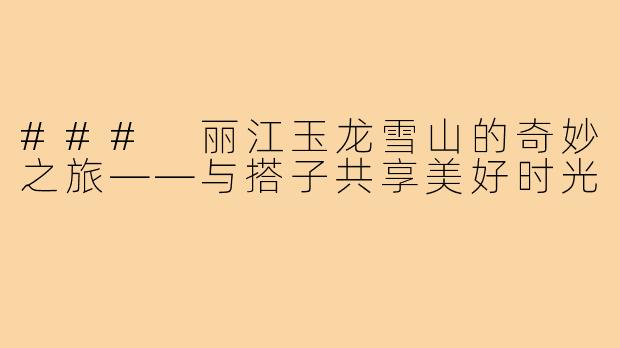 ### 丽江玉龙雪山的奇妙之旅——与搭子共享美好时光