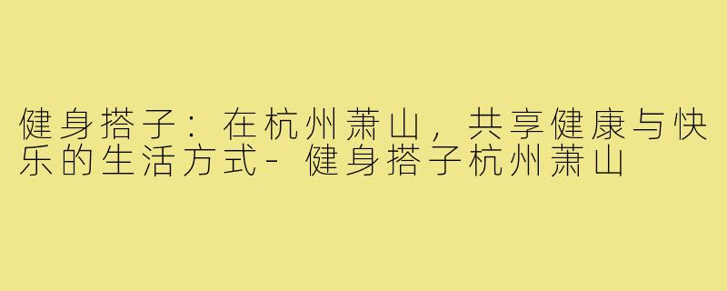 健身搭子:在杭州萧山,共享健康与快乐的生活方式-健身搭子杭州萧山