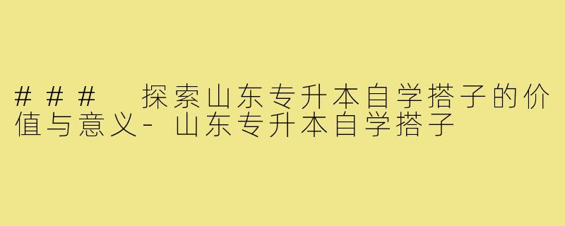 ### 探索山东专升本自学搭子的价值与意义-山东专升本自学搭子