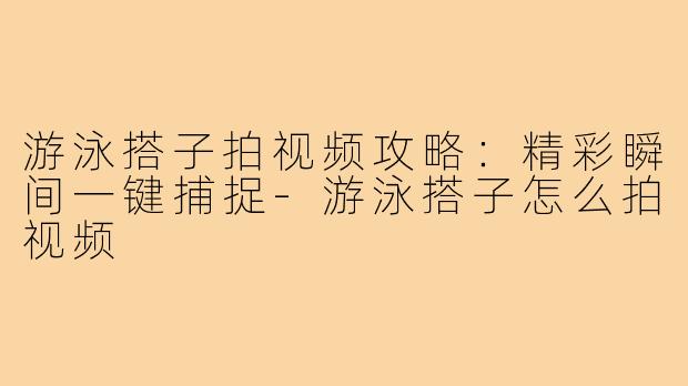 游泳搭子拍视频攻略:精彩瞬间一键捕捉-游泳搭子怎么拍视频