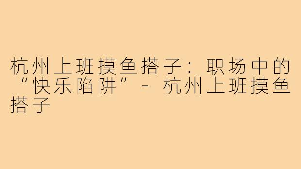 杭州上班摸鱼搭子:职场中的“快乐陷阱”-杭州上班摸鱼搭子