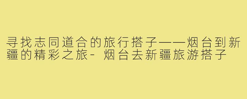 寻找志同道合的旅行搭子——烟台到新疆的精彩之旅-烟台去新疆旅游搭子