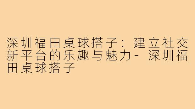 深圳福田桌球搭子:建立社交新平台的乐趣与魅力-深圳福田桌球搭子