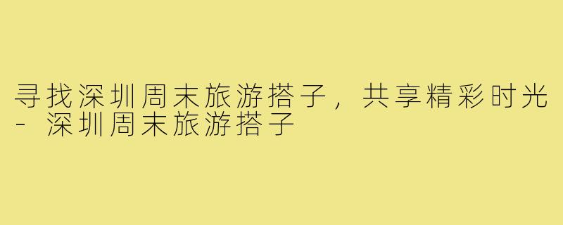 寻找深圳周末旅游搭子,共享精彩时光-深圳周末旅游搭子