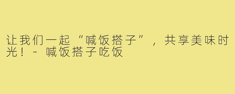 让我们一起“喊饭搭子”,共享美味时光!-喊饭搭子吃饭