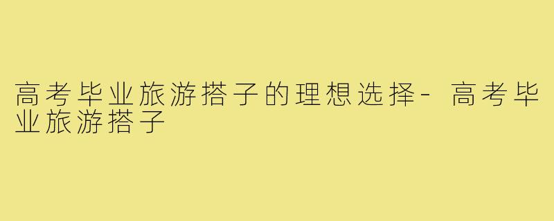 高考毕业旅游搭子的理想选择-高考毕业旅游搭子