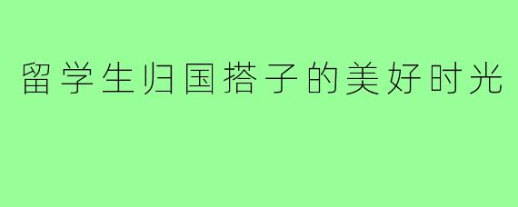 留学生归国搭子的美好时光