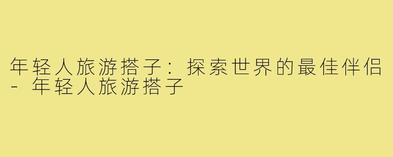 年轻人旅游搭子:探索世界的最佳伴侣-年轻人旅游搭子