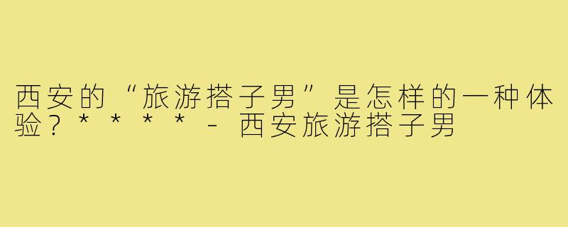 西安的“旅游搭子男”是怎样的一种体验?****-西安旅游搭子男