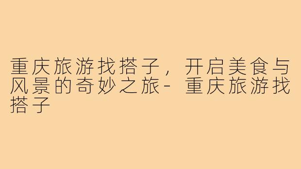 重庆旅游找搭子,开启美食与风景的奇妙之旅-重庆旅游找搭子