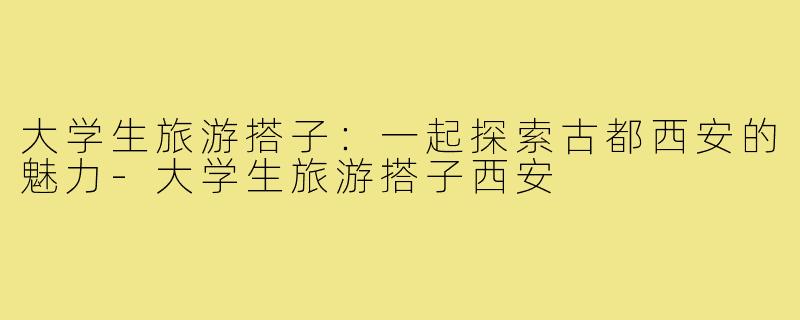 大学生旅游搭子:一起探索古都西安的魅力-大学生旅游搭子西安