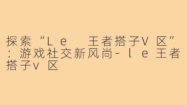 探索“Le 王者搭子V区”:游戏社交新风尚-le王者搭子v区