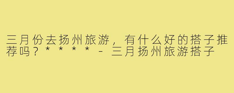 三月份去扬州旅游，有什么好的搭子推荐吗？****