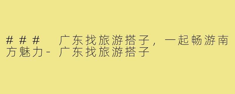 ### 广东找旅游搭子,一起畅游南方魅力-广东找旅游搭子