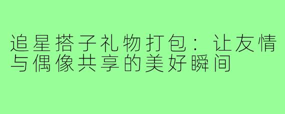 追星搭子礼物打包：让友情与偶像共享的美好瞬间