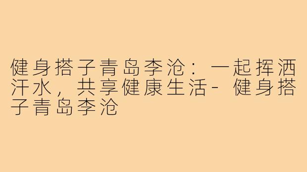 健身搭子青岛李沧:一起挥洒汗水,共享健康生活-健身搭子青岛李沧