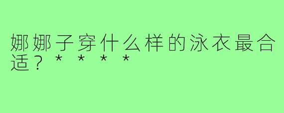娜娜子穿什么样的泳衣最合适？****