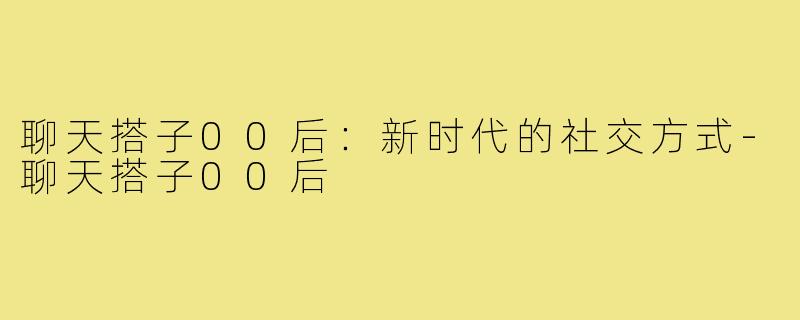 聊天搭子00后:新时代的社交方式-聊天搭子00后