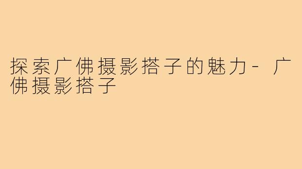 探索广佛摄影搭子的魅力-广佛摄影搭子