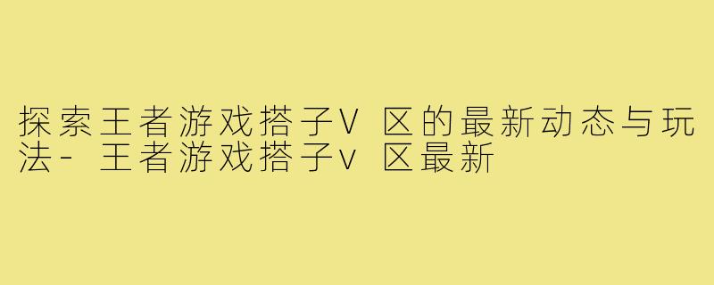 探索王者游戏搭子V区的最新动态与玩法-王者游戏搭子v区最新