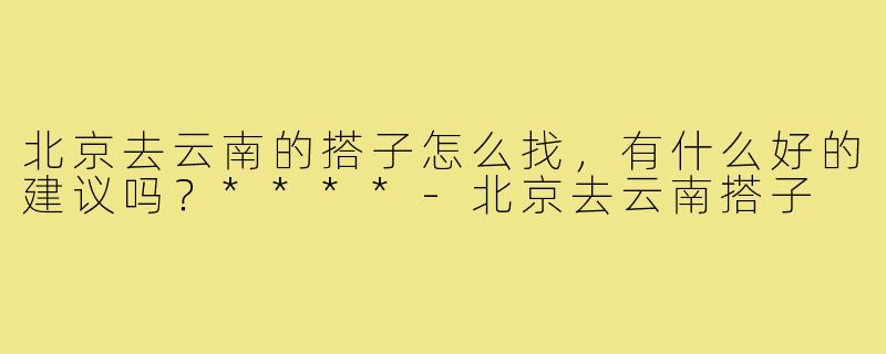 北京去云南的搭子怎么找，有什么好的建议吗？****
