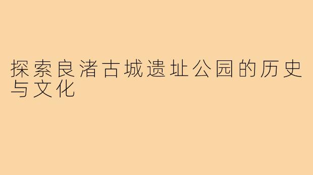探索良渚古城遗址公园的历史与文化