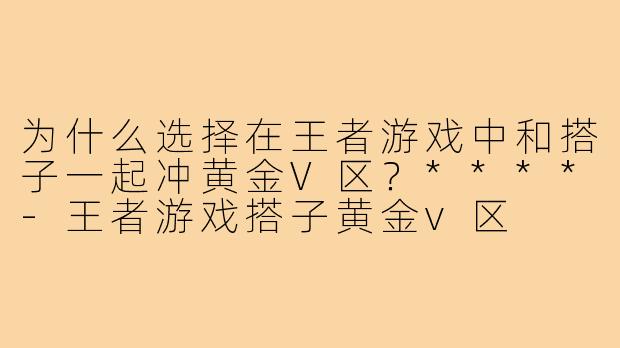 为什么选择在王者游戏中和搭子一起冲黄金V区？****-王者游戏搭子黄金v区