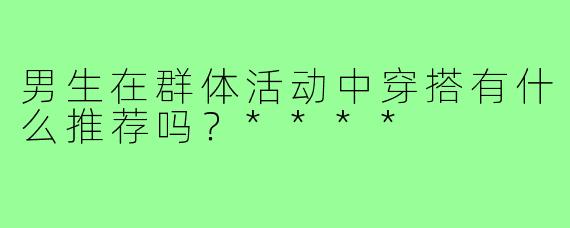 男生在群体活动中穿搭有什么推荐吗？****