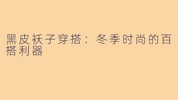 黑皮袄子穿搭:冬季时尚的百搭利器