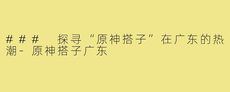 ### 探寻“原神搭子”在广东的热潮-原神搭子广东