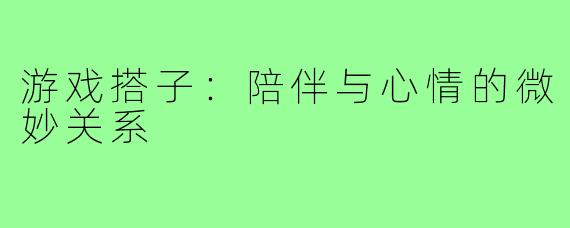 游戏搭子:陪伴与心情的微妙关系