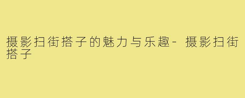 摄影扫街搭子的魅力与乐趣-摄影扫街搭子