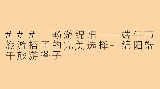 ### 畅游绵阳——端午节旅游搭子的完美选择-绵阳端午旅游搭子